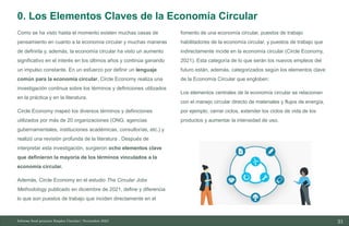 21
10/11/2023
Como se ha visto hasta el momento existen muchas casas de
pensamiento en cuanto a la economía circular y muchas maneras
de definirla y, además, la economía circular ha visto un aumento
significativo en el interés en los últimos años y continúa ganando
un impulso constante. En un esfuerzo por definir un lenguaje
común para la economía circular, Circle Economy realiza una
investigación continua sobre los términos y definiciones utilizados
en la práctica y en la literatura.
Circle Economy mapeó los diversos términos y definiciones
utilizados por más de 20 organizaciones (ONG, agencias
gubernamentales, instituciones académicas, consultorías, etc.) y
realizó una revisión profunda de la literatura . Después de
interpretar esta investigación, surgieron ocho elementos clave
que definieron la mayoría de los términos vinculados a la
economía circular.
Además, Circle Economy en el estudio The Circular Jobs
Methodology publicado en diciembre de 2021, define y diferencia
lo que son puestos de trabajo que inciden directamente en el
fomento de una economía circular, puestos de trabajo
habilitadores de la economía circular, y puestos de trabajo que
indirectamente incide en la economía circular (Circle Economy,
2021). Esta categoría de lo que serán los nuevos empleos del
futuro están, además, categorizados según los elementos clave
de la Economía Circular que engloben:
Los elementos centrales de la economía circular se relacionan
con el manejo circular directo de materiales y flujos de energía,
por ejemplo, cerrar ciclos, extender los ciclos de vida de los
productos y aumentar la intensidad de uso.
Informe final proyecto Emplea Circular| Noviembre 2023
0. Los Elementos Claves de la Economía Circular
 