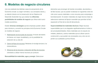 27
10/11/2023
Una vez analizado las distintas casas de pensamiento de la
Economía circular, su origen normativo, sus conceptos claves y
su relación directa con la consecución de los Objetivos de
Desarrollo Sostenible hay que analizar las diferentes
posibilidades de modelos de negocio que ofrece este nuevo
modelo económico.
Existen diversas estrategias que las empresas pueden utilizar
para introducir y convertir los principios de la Economía Circular
en modelos de negocio:
1. Ralentización de los bucles de recursos: A través del diseño
de bienes con mayor durabilidad y con la posibilidad de
extensión de su vida útil.
2. Cierre de flujos de recursos: Mediante el reciclaje terciario o la
remanufactura.
3. Eficiencia de los recursos o reducción del flujo de recursos,
orientados a utilizar menos recursos por producto
Renovabilidad de materiales, agua y energía: Seleccionar
elementos que provengan de fuentes renovables, abundantes y
de fácil acceso, que se puedan revalorizar en siguientes ciclos de
vida como nuevos materiales o como recursos para compostaje o
biometanización. Si existen materiales de origen técnico tratar de
seleccionar sistemas de fijación reversible que permitan la fácil
separación al final de la vida útil del producto.
Superciclabilidad de materiales técnicos: Elegir recursos
superciclables que no se degradan significativamente al volver a
ser procesados/tratados. Estos materiales son el conjunto de
metales, plásticos y ciertos materiales que se utilizan para la
construcción y que pueden ser procesados una y otra vez sin
perder sus cualidades químico-físicas.
Informe final proyecto Emplea Circular| Noviembre 2023
0. Modelos de negocio circulares
 