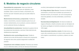 28
10/11/2023
Reparabilidad de componentes: Hacer que todos los
componentes estén diseñados para ser reparados y sean
accesibles. Dotar a usuario de medios, conocimiento y los
recursos que sean necesarios para que se pueda realizar la
reparación.
Mantenimiento de funciones y componentes: Facilitar los
medios, conocimiento y recursos necesarios para el uso y el
correcto mantenimiento y de un producto o servicio evitando el
uso de sustancias tóxicas y/o peligrosas.
Actualizabilidad de prestaciones: Garantizar la puesta al día de
las prestaciones de productos y servicios. Evitar toda forma de
obsolescencia programada.
Reutilización entre usuarios/Segunda mano: Facilitar la
extensión de la vida útil del producto a través de la compraventa
de segunda mano entre usuarios asegurando la calidad del
producto.
Compartición entre múltiples usuarios: Productos que resistan
el uso en diferentes estilos y formas de interactuar favoreciendo
una fácil y total explotación del objeto compartido.
En Código Abierto /Open Source: Favorecer la difusión de
conocimiento y el know how en ámbitos que promuevan el
bienestar humano y la innovación, así como la búsqueda de
soluciones globales a los retos ambientales y económicos
actuales.
Desmaterialización/Digitalización: Se trata de modelos de
negocio enfocados a diseñar productos cada vez más ligeros de
tal manera que llegado el momento el producto se convierta en
100% digital
Reacondicionado industrial y reventa: Se trata de dar una
nueva vida a productos que ya no sirvan a otros usuarios. Tiene
como objetivo re-acondicionar un producto y obtener uno semi
nuevo.
Informe final proyecto Emplea Circular| Noviembre 2023
0. Modelos de negocio circulares
 