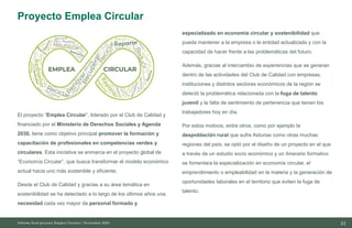 31
10/11/2023
El proyecto “Emplea Circular”, liderado por el Club de Calidad y
financiado por el Ministerio de Derechos Sociales y Agenda
2030, tiene como objetivo principal promover la formación y
capacitación de profesionales en competencias verdes y
circulares. Esta iniciativa se enmarca en el proyecto global de
“Economía Circular”, que busca transformar el modelo económico
actual hacia uno más sostenible y eficiente.
Desde el Club de Calidad y gracias a su área temática en
sostenibilidad se ha detectado a lo largo de los últimos años una
necesidad cada vez mayor de personal formado y
especializado en economía circular y sostenibilidad que
pueda mantener a la empresa o la entidad actualizada y con la
capacidad de hacer frente a las problemáticas del futuro.
Además, gracias al intercambio de experiencias que se generan
dentro de las actividades del Club de Calidad con empresas,
instituciones y distintos sectores económicos de la región se
detectó la problemática relacionada con la fuga de talento
juvenil y la falta de sentimiento de pertenencia que tienen los
trabajadores hoy en día.
Por estos motivos, entre otros, como por ejemplo la
despoblación rural que sufre Asturias como otras muchas
regiones del país, se optó por el diseño de un proyecto en el que
a través de un estudio socio económico y un itinerario formativo
se fomentara la especialización en economía circular, el
emprendimiento o empleabilidad en la materia y la generación de
oportunidades laborales en el territorio que eviten la fuga de
talento.
Informe final proyecto Emplea Circular| Noviembre 2023
Proyecto Emplea Circular
 
