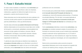 34
10/11/2023
En base a estos resultados, se diseñaron unas entrevistas que
tendrían carácter anónimo para llevar a cabo con empresas,
instituciones y agentes de interés de la región en torno a su
percepción u opinión de la Economía Circular.
Estas entrevistas eran de vital importancia de cara a plantear si la
economía circular podría suponer una oportunidad de solución
para las problemáticas o retos que afronta Asturias.
Durante estas entrevistas se analizó información de 24 temas
distintos relacionados con la economía circular tales como: la falta
de formación y conocimiento, globalidad y transversalidad de la
economía circular, gestión de residuos y recursos, falta de
sensibilización, tecnología y conocimiento sectorial, módulos
formativos transversales, falta de perfiles especializados,
capacitación de talento etc.
Y, además de estas entrevistas se diseñaron dos modelos de
encuestas en formato online que se difundieron una entre el
resto de las empresas de la región a la que no se había podido
entrevistar y otra al alumnado tanto de centros de formación
profesional como de universidad.
En la encuesta para profesionales titulada: La economía circular
en el mercado laboral del Principado de Asturias fue
contestada por más de 60 empresas pertenecientes a 15 sectores
de actividad diferentes. Por otro lado, la encuesta destinada al
alumnado y titulada: Formarse en economía circular para
trabajar en el Principado de Asturias fue contestada por más
de 154 alumnos.
Como conclusiones obtenidas a través de las entrevistas y las
encuestas se considera necesario ampliar el conocimiento y la
formación en economía circular ya que la media de las respuestas
situaba la valoración de las organizaciones en un 2.70 sobre 4.
Los profesionales que más necesarios son, según las empresas,
son técnicos y expertos en tecnologías, así como especialistas en
I+D+i.
Dentro de los conocimientos sobre economía circular la
especialidad destacada como la más necesaria es la gestión del
consumo de materias primas, energías y otros insumos.
Informe final proyecto Emplea Circular| Noviembre 2023
1. Fase I: Estudio Inicial
 