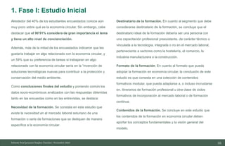35
10/11/2023
Alrededor del 40% de los estudiantes encuestados conoce aún
muy poco sobre qué es la economía circular. Sin embargo, cabe
destacar que el 90’91% considera de gran importancia el tema
y tiene un alto nivel de concienciación.
Además, más de la mitad de los encuestados indicaron que les
gustaría trabajar en algo relacionado con la economía circular, y
un 59% que su preferencia de tareas si trabajaran en algo
relacionado con la economía circular sería en la “invención de
soluciones tecnológicas nuevas para contribuir a la protección y
conservación del medio ambiente.
Como conclusiones finales del estudio y poniendo común los
datos socio-económicos analizados con las respuestas obtenidas
tanto en las encuestas como en las entrevistas, se destaca:
Necesidad de la formación. Se constata en este estudio que
existe la necesidad en el mercado laboral asturiano de una
formación o serie de formaciones que se dediquen de manera
específica a la economía circular.
Destinatario de la formación. En cuanto al segmento que debe
considerarse destinatario de la formación, se concluye que el
destinatario ideal de la formación debería ser una persona con
una capacitación profesional preexistente, de carácter técnico o
vinculada a la tecnología, integrada o no en el mercado laboral,
perteneciente a sectores como la hostelería, el comercio, la
industria manufacturera o la construcción.
Formato de la formación. En cuanto al formato que pueda
adoptar la formación en economía circular, la conclusión de este
estudio es que consista en una colección de contenidos
formativos modular, que pueda adaptarse a, o incluso incrustarse
en, itinerarios de formación profesional u otra clase de ciclos
formativos de incorporación al mercado laboral o de formación
continua.
Contenidos de la formación. Se concluye en este estudio que
los contenidos de la formación en economía circular deben
aportar los conceptos fundamentales y la visión general del
modelo.
Informe final proyecto Emplea Circular| Noviembre 2023
1. Fase I: Estudio Inicial
 