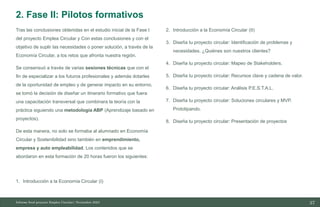 37
10/11/2023
Tras las conclusiones obtenidas en el estudio inicial de la Fase I
del proyecto Emplea Circular y Con estas conclusiones y con el
objetivo de suplir las necesidades o poner solución, a través de la
Economía Circular, a los retos que afronta nuestra región.
Se consensuó a través de varias sesiones técnicas que con el
fin de especializar a los futuros profesionales y además dotarles
de la oportunidad de empleo y de generar impacto en su entorno,
se tomó la decisión de diseñar un itinerario formativo que fuera
una capacitación transversal que combinara la teoría con la
práctica siguiendo una metodología ABP (Aprendizaje basado en
proyectos).
De esta manera, no solo se formaba al alumnado en Economía
Circular y Sostenibilidad sino también en emprendimiento,
empresa y auto empleabilidad. Los contenidos que se
abordaron en esta formación de 20 horas fueron los siguientes:
1. Introducción a la Economía Circular (I)
2. Introducción a la Economía Circular (II)
3. Diseña tu proyecto circular: Identificación de problemas y
necesidades. ¿Quiénes son nuestros clientes?
4. Diseña tu proyecto circular: Mapeo de Stakeholders.
5. Diseña tu proyecto circular: Recursos clave y cadena de valor.
6. Diseña tu proyecto circular: Análisis P.E.S.T.A.L.
7. Diseña tu proyecto circular: Soluciones circulares y MVP.
Prototipando.
8. Diseña tu proyecto circular: Presentación de proyectos
Informe final proyecto Emplea Circular| Noviembre 2023
2. Fase II: Pilotos formativos
 