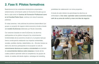 38
10/11/2023
Basándonos en los contenidos introductorios presentados
anteriormente, la formación piloto en Economía Circular que se
llevó a cabo tanto en Centros de Formación Profesional como
en la Facultad Padre Ossó, continuo con otras 6 sesiones
prácticas.
En estas sesiones más prácticas los alumnos desarrollaron por
grupos un proyecto de negocio sobre economía circular a través
del modelo EcoCanvas elaborado por Nicola Cerantolla.
Con sesiones basadas en este EcoCanvas, los alumnos
participantes en los pilotos incluyeron los conocimientos
fundamentales de la economía circular en un proyecto real que
fueron construyendo analizando sus impactos ambientales,
sociales, posibles clientes, stakeholders, etc…De esta manera se
dotó a los alumnos participantes en el proyecto no solo de
conocimiento técnicos en cuanto a circularidad sino también
de conocimientos básicos sobre empresa a través de los
cuales pudieron aprender sobre la competencia, los grupos de
interés, el análisis del cliente objetivo, estrategia de marketing,
posibilidad de colaboración con otros proyectos…
A través de este método de aprendizaje los alumnos se
enfrentaban a tres retos: aprender sobre economía circular,
salir de su zona de confort y crear una idea de negocio.
Informe final proyecto Emplea Circular| Noviembre 2023
2. Fase II: Pilotos formativos
 