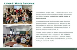 39
10/11/2023
Como resultado de todo este análisis y la definición de proyectos que los
alumnos de distintos centros educativos han realizado, se han obtenido
como resultado 14 nuevos proyectos sobre posibles modelos de
negocio circulares.
Las distintas e interesantes temáticas sobre las que se basan estos
proyectos van desde la remanufactura de ropa, la servitización de la
moda, la elaboración de packaging biodegradable, la elaboración de
decoración y accesorios a partir de materiales remanufacturados, la
reparación y remanufactura de bicicletas, etc.
El proyecto consiguió introducir los itinerarios pilotos en economía circular
en tres instituciones educativas a lo largos de los años académicos
2022/2023 y 2023/2024 consiguiendo formas a más de 55 alumnos y
creando posibles proyectos emprendedores basados en la economía
circular y en la transición circular.
Informe final proyecto Emplea Circular| Noviembre 2023
2. Fase II: Pilotos formativos
 