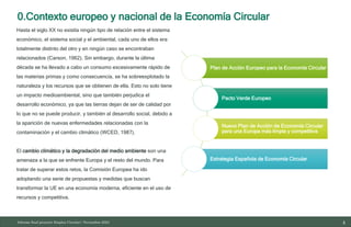 0.Contexto europeo y nacional de la Economía Circular
4
10/11/2023
Plan de Acción Europeo para la Economía Circular
Pacto Verde Europeo
Nuevo Plan de Acción de Economía Circular
para una Europa más limpia y competitiva
Estrategia Española de Economía Circular
Informe final proyecto Emplea Circular| Noviembre 2023
Hasta el siglo XX no existía ningún tipo de relación entre el sistema
económico, el sistema social y el ambiental, cada uno de ellos era
totalmente distinto del otro y en ningún caso se encontraban
relacionados (Carson, 1962). Sin embargo, durante la última
década se ha llevado a cabo un consumo excesivamente rápido de
las materias primas y como consecuencia, se ha sobreexplotado la
naturaleza y los recursos que se obtienen de ella. Esto no solo tiene
un impacto medioambiental, sino que también perjudica el
desarrollo económico, ya que las tierras dejan de ser de calidad por
lo que no se puede producir, y también al desarrollo social, debido a
la aparición de nuevas enfermedades relacionadas con la
contaminación y el cambio climático (WCED, 1987).
El cambio climático y la degradación del medio ambiente son una
amenaza a la que se enfrente Europa y el resto del mundo. Para
tratar de superar estos retos, la Comisión Europea ha ido
adoptando una serie de propuestas y medidas que buscan
transformar la UE en una economía moderna, eficiente en el uso de
recursos y competitiva.
 