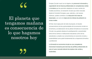 41
10/11/2023
El planeta que
tengamos mañana
es consecuencia de
lo que hagamos
nosotros hoy
Emplea Circular nació con el objetivo de promover la formación y
capacitación de los futuros profesionales en competencias verdes
y circulares que les permitan adaptarse al nuevo cambio de
modelo económico, la transición circular que viene marcada
desde la Comisión Europea y que, además, y de manera
indirecta, pudiera contribuir a la reducción de la tasa de
desempleo, así como la mejora de los índices de población en
zonas rurales.
Al final, tras la ejecución de todo el proyecto, el estudio
socioeconómico de las oportunidades de la economía circular en
el territorio y la elaboración de los pilotos formativos en economía
Circular nos gustaría destacar la predisposición y proactividad
tanto de los centros e instituciones educativas como de los
estudiantes a ampliar sus conocimientos en economía circular y
sostenibilidad como parte fundamental de su trayectoria formativa
y profesional.
La formación en economía circular es una competencia
transversal necesaria para todo tipo de perfiles profesionales de
cara al nuevo mercado laboral de empleos más verdes y
sostenibles.
 