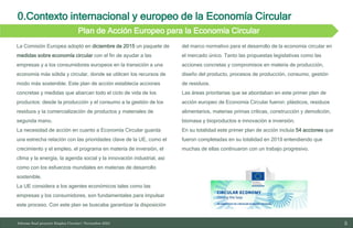 0.Contexto internacional y europeo de la Economía Circular
5
10/11/2023
Plan de Acción Europeo para la Economía Circular
Informe final proyecto Emplea Circular| Noviembre 2023
La Comisión Europea adoptó en diciembre de 2015 un paquete de
medidas sobre economía circular con el fin de ayudar a las
empresas y a los consumidores europeos en la transición a una
economía más sólida y circular, donde se utilicen los recursos de
modo más sostenible. Este plan de acción establecía acciones
concretas y medidas que abarcan todo el ciclo de vida de los
productos: desde la producción y el consumo a la gestión de los
residuos y la comercialización de productos y materiales de
segunda mano.
La necesidad de acción en cuanto a Economía Circular guarda
una estrecha relación con las prioridades clave de la UE, como el
crecimiento y el empleo, el programa en materia de inversión, el
clima y la energía, la agenda social y la innovación industrial, así
como con los esfuerzos mundiales en materias de desarrollo
sostenible.
La UE considera a los agentes económicos tales como las
empresas y los consumidores, son fundamentales para impulsar
este proceso. Con este plan se buscaba garantizar la disposición
del marco normativo para el desarrollo de la economía circular en
el mercado único. Tanto las propuestas legislativas como las
acciones concretas y compromisos en materia de producción,
diseño del producto, procesos de producción, consumo, gestión
de residuos.
Las áreas prioritarias que se abordaban en este primer plan de
acción europeo de Economía Circular fueron: plásticos, residuos
alimentarios, materias primas críticas, construcción y demolición,
biomasa y bioproductos e innovación e inversión.
En su totalidad este primer plan de acción incluía 54 acciones que
fueron completadas en su totalidad en 2019 entendiendo que
muchas de ellas continuaron con un trabajo progresivo.
 