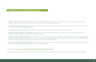 68
• Población activa, en declive: como cabe esperar por la situación demográfica, la población activa asturiana registra en el periodo de estudio (2013-
2022) un suave declive, que en términos absolutos roza la cifra de 50.000 personas activas menos.
• Tanta población activa como inactiva: al término del período de análisis, se observa un práctico equilibrio de la población activa y la población pasiva,
en el entorno de las 440.000 personas cada una.
• Más hombres activos: la población activa masculina se mantiene por encima de la femenina a lo largo de todo el período.
• Diferencias de sexo acusadas en la población inactiva: se observa una diferencia notable entre los hombres inactivos y las mujeres inactivas, de
alrededor de las 60.000 personas en favor de los primeros en 2022.
• Población ocupada estable y equilibrada: el número de personas que trabajan en Asturias se mantiene estable durante los diez años objeto de estudio,
con altibajos que no alteran la tendencia. Aunque existe una leve diferencia entre el número de hombres ocupados y el de mujeres en detrimento de
estas, es comparativamente menor que lo que se observa en el caso de la población inactiva.
• Tendencia a la baja del número de parados: el número de parados, que, en términos absolutos, venía descendiendo desde 2013, parece estancarse en
2017 y vuelve a ascender ligeramente a partir del primer trimestre de 2022.
Fuente: INE / https://www.ine.es/dynt3/inebase/es/index.htm?padre=990&capsel=992
(Para consultar los datos, véase la tabla “7 – Población activa, ocupada, inactiva y parada 2013-2022”, no incluida en este documento por su tamaño)
3.1 Población activa, ocupada, inactiva y parada
Estudio del mercado laboral y las oportunidades de la economía circular en Asturias
D1 – Informe
 