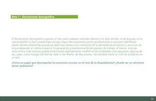 86
El decaimiento demográfico supone un reto para cualquier mercado laboral y, en este sentido, el de Asturias no es
una excepción. Si bien puede traer consigo algún efecto positivo, como posiblemente el aumento del PIB per
cápita, resulta netamente perjudicial dado que implica una involución de la demanda de productos y servicios, de
la que depende, en última instancia, la generación y mantenimiento de puestos de trabajo, al menos, a escala
autonómica. Esta recesión poblacional resulta especialmente notable en las localidades más pequeñas, algunas de
las cuales, como Cangas del Narcea, Aller o San Martín del Rey Aurelio, han perdido hasta un 15% de población en
un año.
¿Tiene un papel que desempeñar la economía circular en el reto de la despoblación? ¿Puede ser un atractivo
atraer población?
Reto 1 – Decaimiento demográfico
Estudio del mercado laboral y las oportunidades de la economía circular en Asturias
D1 – Informe
 