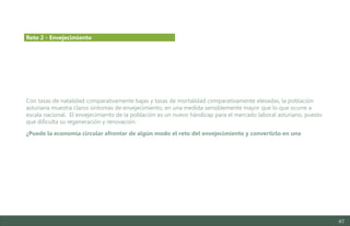 87
Con tasas de natalidad comparativamente bajas y tasas de mortalidad comparativamente elevadas, la población
asturiana muestra claros síntomas de envejecimiento, en una medida sensiblemente mayor que lo que ocurre a
escala nacional. El envejecimiento de la población es un nuevo hándicap para el mercado laboral asturiano, puesto
que dificulta su regeneración y renovación.
¿Puede la economía circular afrontar de algún modo el reto del envejecimiento y convertirlo en una
Reto 2 - Envejecimiento
Estudio del mercado laboral y las oportunidades de la economía circular en Asturias
D1 – Informe
 
