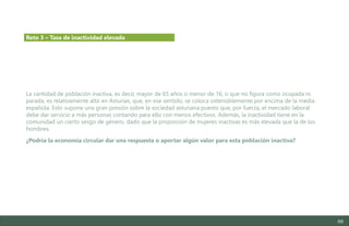 88
La cantidad de población inactiva, es decir, mayor de 65 años o menor de 16, o que no figura como ocupada ni
parada, es relativamente alto en Asturias, que, en ese sentido, se coloca ostensiblemente por encima de la media
española. Esto supone una gran presión sobre la sociedad asturiana puesto que, por fuerza, el mercado laboral
debe dar servicio a más personas contando para ello con menos efectivos. Además, la inactividad tiene en la
comunidad un cierto sesgo de género, dado que la proporción de mujeres inactivas es más elevada que la de los
hombres.
¿Podría la economía circular dar una respuesta o aportar algún valor para esta población inactiva?
Reto 3 – Tasa de inactividad elevada
Estudio del mercado laboral y las oportunidades de la economía circular en Asturias
D1 – Informe
 