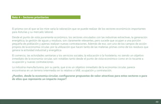 89
El prisma con el que se los mire varía la valoración que se puede realizar de los sectores económicos importantes
para Asturias y su mercado laboral.
Desde el punto de vista puramente económico, los sectores vinculados con las industrias extractivas, la generación
energética, la gestión de aguas y residuos, son claramente relevantes, pero sucede que ocupan a una porción
pequeña de población y apenas realizan nuevas contrataciones. Además de eso, son uno de los campos de acción
propios de la economía circular, por la utilización que hacen tanto de las materias primas como de los residuos que
genera la actividad industrial y energética.
El comercio, las actividades sanitarias y los servicios sociales, la educación o la hostelería, no siendo un objetivo
inmediato de la economía circular, son notables tanto desde el punto de vista económico como en lo tocante a
ocupación y nuevas contrataciones.
La industria manufacturera, por su parte, que sí es un objetivo inmediato de la economía circular, parece
encontrarse en un terreno intermedio en lo relativo a VAB, ocupación y contratación.
¿Pueden, desde la economía circular, configurarse propuestas de valor atractivas para estos sectores o para
de ellos que represente un impacto mayor?
Reto 4 – Sectores prioritarios
Estudio del mercado laboral y las oportunidades de la economía circular en Asturias
D1 – Informe
 