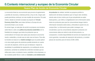 9
10/11/2023
Informe final proyecto Emplea Circular| Noviembre 2023
0.Contexto internacional y europeo de la Economía Circular
Nuevo Plan de Acción de Economía Circular
La economía lineal es una economía que provoca el agotamiento
y perdida de recursos y materias primas y hoy en día, ningún país
puede permitirse continuar con ese modelo de economía. Por este
motivo, desde la comisión europea se propone el ‘Circular
Economy Action Plan’ para tratar de llevar a Europa de una
economía lineal a una circular.
En primer lugar, en este plan de acción se propone una iniciativa
sobre llevar a cabo una política de productos sostenibles con la
finalidad de conseguir que todos los productos que se
comercialicen en Europa sean aptos para alcanzar la economía
neutra, sostenible y circular que en este caso se busca. Para ello,
la iniciativa se basa en un diseño ecológico que se pueda aplicar
a la más amplia gama de productos posible teniendo en cuenta
una serie de aspectos, entre los que se destacan: mejorar la
durabilidad, la posibilidad de reparación y la reutilización de los
productos, aumentar la cantidad de contenido reciclado que se
utiliza para crear un producto nuevo, posibilitar a las empresas y a
las ciudades poder llevar a cabo un reciclado y una reelaboración
de productos de calidad, también se propone prohibir la
destrucción de bienes duraderos que no hayan sido vendidos
siendo este el único motivo por el que actualmente se están
destruyendo, y por último, la digitalización de la información sobre
todos los productos para que los consumidores tengan toda la
información necesaria sobre estos y ofrecerles la opción de una
compra libre. La información para poder conseguir una
circularidad y que los consumidores adquieran productos con
conocimiento debe ser sobre la vida útil del producto, su
composición, si existe disponibilidad de servicio de reparación (así
como garantía), manuales de reparación del producto y si existen
piezas de recambio para el mismo (COM, 2020)
 
