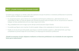 90
Si hubiera que configurar un retrato robot de la persona a la que encaminar un itinerario profesional en economía
circular, podrían señalarse los siguientes rasgos:
• Es una persona joven, que se forma en un programa de formación profesional o, alternativamente, en la
universidad; es decir, se trata de alguien que necesita formación para el empleo. De ser una persona en edad de
trabajar, se trata, posiblemente, de una mujer mayor de 45 años.
• Muy probablemente vive en algún punto del eje central asturiano Gijón-Oviedo.
• Es posible que figure como inactiva. Si está ocupada, trabaja como asalariada en el sector de los servicios.
• Puede, en el caso de que esté parada, que tenga un nivel de estudios superior o, alternativamente, que haya
completado la primera etapa de la secundaria y no disponga de orientación profesional.
¿Puede la economía circular adaptarse mediante un itinerario profesional a las vicisitudes de este segmento
otros que se seleccionen?
Reto 5 – ¿A quién incorporar a la economía circular?
Estudio del mercado laboral y las oportunidades de la economía circular en Asturias
D1 – Informe
 