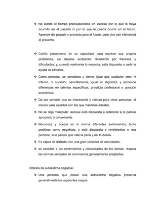  No pierde el tiempo preocupándose en exceso por lo que le haya
ocurrido en el pasado ni por lo que le pueda ocurrir en el futuro.
Aprende del pasado y proyecta para el futuro, pero vive con intensidad
el presente.
 Confía plenamente en su capacidad para resolver sus propios
problemas, sin dejarse acobardar fácilmente por fracasos y
dificultades. y, cuando realmente lo necesita, está dispuesta a pedir la
ayuda de otros/as.
 Como persona, se considera y siente igual que cualquier otro; ni
inferior, ni superior; sencillamente, igual en dignidad; y reconoce
diferencias en talentos específicos, prestigio profesional o posición
económica.
 Da por sentado que es interesante y valiosa para otras personas, al
menos para aquellos con los que mantiene amistad.
 No se deja manipular, aunque está dispuesta a colaborar si le parece
apropiado y conveniente.
 Reconoce y acepta en sí misma diferentes sentimientos, tanto
positivos como negativos, y está dispuesta a revelárselos a otra
persona, si le parece que vale la pena y así lo desea.
 Es capaz de disfrutar con una gran variedad de actividades.
 es sensible a los sentimientos y necesidades de los demás; respeta
las normas sensatas de convivencia generalmente aceptadas.
Indicios de autoestima negativa:
 Una persona que posee una autoestima negativa presenta
generalmente los siguientes rasgos:
 