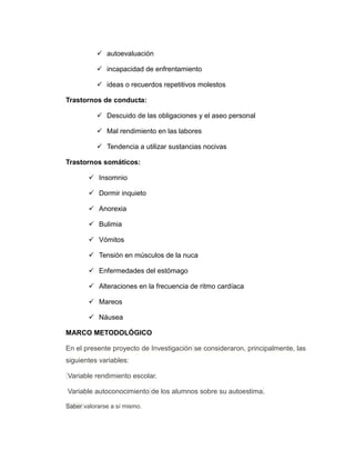  autoevaluación
 incapacidad de enfrentamiento
 ideas o recuerdos repetitivos molestos
Trastornos de conducta:
 Descuido de las obligaciones y el aseo personal
 Mal rendimiento en las labores
 Tendencia a utilizar sustancias nocivas
Trastornos somáticos:
 Insomnio
 Dormir inquieto
 Anorexia
 Bulimia
 Vómitos
 Tensión en músculos de la nuca
 Enfermedades del estómago
 Alteraciones en la frecuencia de ritmo cardíaca
 Mareos
 Náusea
MARCO METODOLÓGICO
En el presente proyecto de Investigación se consideraron, principalmente, las
siguientes variables:
Variable rendimiento escolar.
Variable autoconocimiento de los alumnos sobre su autoestima.
Saber valorarse a sí mismo.
 