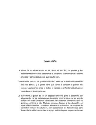 CONCLUSIÓN
La etapa de la adolescencia no es rápida ni sencilla; los padres y los
adolescentes tienen que desarrollar la paciencia, y conservar una actitud
amorosa y comunicativa para que resulte bien.
Durante este periodo de grandes cambios, todos se vuelven una novedad
para los demás, y la gente tiene que volver a conocer a quienes los
rodean. La diferencia entre el éxito y el fracaso es enfrentar esta situación
con más amor t menos temor.
La autoestima, a pesar de ser un aspecto relevante para el desarrollo del
adolescente, no es trabajada con la debida importancia o no se aborda
porque no existe personal capacitado para mejorar problemas que se
generan en torno a ella. Muchas personas ligadas a la educación, en
especial los docentes, consideran relevante la autoestima para mejorar la
calidad de vida de los alumnos, pero desconocen las herramientas para
desarrollarla o bien no reciben el apoyo suficiente para emprender tareas
 