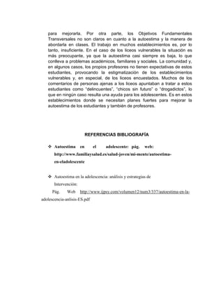 para mejorarla. Por otra parte, los Objetivos Fundamentales
Transversales no son claros en cuanto a la autoestima y la manera de
abordarla en clases. El trabajo en muchos establecimientos es, por lo
tanto, insuficiente. En el caso de los liceos vulnerables la situación es
más preocupante, ya que la autoestima casi siempre es baja, lo que
conlleva a problemas académicos, familiares y sociales. La comunidad y,
en algunos casos, los propios profesores no tienen expectativas de estos
estudiantes, provocando la estigmatización de los establecimientos
vulnerables y, en especial, de los liceos encuestados. Muchos de los
comentarios de personas ajenas a los liceos apuntaban a tratar a estos
estudiantes como “delincuentes”, “chicos sin futuro” o “drogadictos”, lo
que en ningún caso resulta una ayuda para los adolescentes. Es en estos
establecimientos donde se necesitan planes fuertes para mejorar la
autoestima de los estudiantes y también de profesores.
REFERENCIAS BIBLIOGRAFÍA
 Autoestima en el adolescente: pág. web:
http://www.familiaysalud.es/salud-joven/mi-mente/autoestima-
en-eladolescente
 Autoestima en la adolescencia: análisis y estrategias de
Intervención:
Pág. Web http://www.ijpsy.com/volumen12/num3/337/autoestima-en-la-
adolescencia-anlisis-ES.pdf
 
