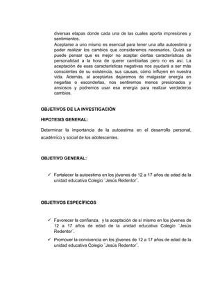 diversas etapas donde cada una de las cuales aporta impresiones y
sentimientos.
Aceptarse a uno mismo es esencial para tener una alta autoestima y
poder realizar los cambios que consideremos necesarios. Quizá se
puede pensar que es mejor no aceptar ciertas características de
personalidad a la hora de querer cambiarlas pero no es así. La
aceptación de esas características negativas nos ayudará a ser más
conscientes de su existencia, sus causas, cómo influyen en nuestra
vida. Además, al aceptarlas dejaremos de malgastar energía en
negarlas o esconderlas, nos sentiremos menos presionados y
ansiosos y podremos usar esa energía para realizar verdaderos
cambios.
OBJETIVOS DE LA INVESTIGACIÓN
HIPOTESIS GENERAL:
Determinar la importancia de la autoestima en el desarrollo personal,
académico y social de los adolescentes.
OBJETIVO GENERAL:
 Fortalecer la autoestima en los jóvenes de 12 a 17 años de edad de la
unidad educativa Colegio ¨Jesús Redentor¨.
OBJETIVOS ESPECÍFICOS
 Favorecer la confianza, y la aceptación de sí mismo en los jóvenes de
12 a 17 años de edad de la unidad educativa Colegio ¨Jesús
Redentor¨.
 Promover la convivencia en los jóvenes de 12 a 17 años de edad de la
unidad educativa Colegio ¨Jesús Redentor¨.
 