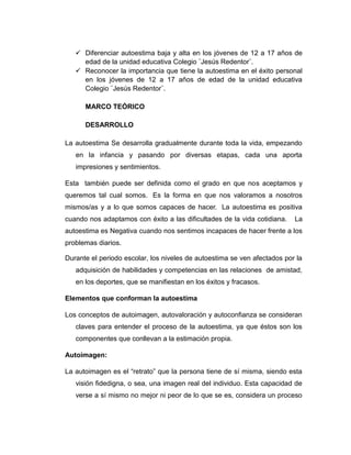  Diferenciar autoestima baja y alta en los jóvenes de 12 a 17 años de
edad de la unidad educativa Colegio ¨Jesús Redentor¨.
 Reconocer la importancia que tiene la autoestima en el éxito personal
en los jóvenes de 12 a 17 años de edad de la unidad educativa
Colegio ¨Jesús Redentor¨.
MARCO TEÓRICO
DESARROLLO
La autoestima Se desarrolla gradualmente durante toda la vida, empezando
en la infancia y pasando por diversas etapas, cada una aporta
impresiones y sentimientos.
Esta también puede ser definida como el grado en que nos aceptamos y
queremos tal cual somos. Es la forma en que nos valoramos a nosotros
mismos/as y a lo que somos capaces de hacer. La autoestima es positiva
cuando nos adaptamos con éxito a las dificultades de la vida cotidiana. La
autoestima es Negativa cuando nos sentimos incapaces de hacer frente a los
problemas diarios.
Durante el periodo escolar, los niveles de autoestima se ven afectados por la
adquisición de habilidades y competencias en las relaciones de amistad,
en los deportes, que se manifiestan en los éxitos y fracasos.
Elementos que conforman la autoestima
Los conceptos de autoimagen, autovaloración y autoconfianza se consideran
claves para entender el proceso de la autoestima, ya que éstos son los
componentes que conllevan a la estimación propia.
Autoimagen:
La autoimagen es el “retrato” que la persona tiene de sí misma, siendo esta
visión fidedigna, o sea, una imagen real del individuo. Esta capacidad de
verse a sí mismo no mejor ni peor de lo que se es, considera un proceso
 