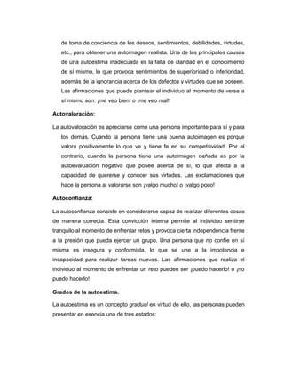 de toma de conciencia de los deseos, sentimientos, debilidades, virtudes,
etc., para obtener una autoimagen realista. Una de las principales causas
de una autoestima inadecuada es la falta de claridad en el conocimiento
de sí mismo, lo que provoca sentimientos de superioridad o inferioridad,
además de la ignorancia acerca de los defectos y virtudes que se poseen.
Las afirmaciones que puede plantear el individuo al momento de verse a
sí mismo son: ¡me veo bien! o ¡me veo mal!
Autovaloración:
La autovaloración es apreciarse como una persona importante para sí y para
los demás. Cuando la persona tiene una buena autoimagen es porque
valora positivamente lo que ve y tiene fe en su competitividad. Por el
contrario, cuando la persona tiene una autoimagen dañada es por la
autoevaluación negativa que posee acerca de sí, lo que afecta a la
capacidad de quererse y conocer sus virtudes. Las exclamaciones que
hace la persona al valorarse son ¡valgo mucho! o ¡valgo poco!
Autoconfianza:
La autoconfianza consiste en considerarse capaz de realizar diferentes cosas
de manera correcta. Esta convicción interna permite al individuo sentirse
tranquilo al momento de enfrentar retos y provoca cierta independencia frente
a la presión que pueda ejercer un grupo. Una persona que no confíe en sí
misma es insegura y conformista, lo que se une a la impotencia e
incapacidad para realizar tareas nuevas. Las afirmaciones que realiza el
individuo al momento de enfrentar un reto pueden ser ¡puedo hacerlo! o ¡no
puedo hacerlo!
Grados de la autoestima.
La autoestima es un concepto gradual en virtud de ello, las personas pueden
presentar en esencia uno de tres estados:
 
