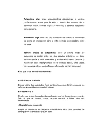Autoestima alta: tener una autoestima alta equivale a sentirse
confiadamente apto/a para la vida o, usando los términos de la
definición inicial, sentirse capaz y valioso/a; o sentirse aceptado/a
como persona.
Autoestima baja: tener una baja autoestima es cuando la persona no
se siente en disposición para la vida; sentirse equivocado/a como
persona.
Término medio de autoestima: tener un término medio de
autoestima es oscilar entre los dos estados anteriores, es decir,
sentirse apto/a e inútil, acertado/a y equivocado/a como persona, y
manifestar estas incongruencias en la conducta actuar, unas veces,
con sensatez, otras, con irreflexión, reforzando, así, la inseguridad.
Para qué te va a servir la autoestima
Aceptación de ti mismo
Debes valorar tus cualidades. Pero también tienes que tener en cuenta los
defectos y asumirlos como parte ti mismo.
Respeto hacia ti
El valor que te des, te aportará las cualidades que los demás te reconocerán.
Solo el que se respeta puede hacerse respetar y hacer valer sus
necesidades.
- Respeto hacia los demás
Acepta las diferencias sin desprecio ni intolerancia hacia otras personas. Se
consigue con la empatía y el buen trato.
 