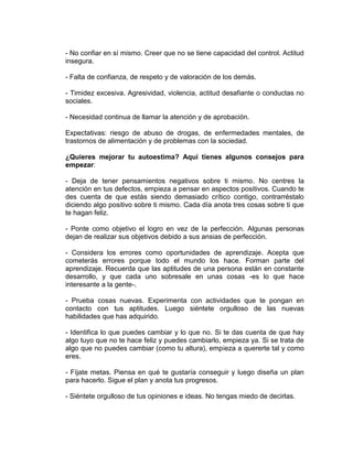 - No confiar en sí mismo. Creer que no se tiene capacidad del control. Actitud
insegura.
- Falta de confianza, de respeto y de valoración de los demás.
- Timidez excesiva. Agresividad, violencia, actitud desafiante o conductas no
sociales.
- Necesidad continua de llamar la atención y de aprobación.
Expectativas: riesgo de abuso de drogas, de enfermedades mentales, de
trastornos de alimentación y de problemas con la sociedad.
¿Quieres mejorar tu autoestima? Aquí tienes algunos consejos para
empezar:
- Deja de tener pensamientos negativos sobre ti mismo. No centres la
atención en tus defectos, empieza a pensar en aspectos positivos. Cuando te
des cuenta de que estás siendo demasiado crítico contigo, contrarréstalo
diciendo algo positivo sobre ti mismo. Cada día anota tres cosas sobre ti que
te hagan feliz.
- Ponte como objetivo el logro en vez de la perfección. Algunas personas
dejan de realizar sus objetivos debido a sus ansias de perfección.
- Considera los errores como oportunidades de aprendizaje. Acepta que
cometerás errores porque todo el mundo los hace. Forman parte del
aprendizaje. Recuerda que las aptitudes de una persona están en constante
desarrollo, y que cada uno sobresale en unas cosas -es lo que hace
interesante a la gente-.
- Prueba cosas nuevas. Experimenta con actividades que te pongan en
contacto con tus aptitudes. Luego siéntete orgulloso de las nuevas
habilidades que has adquirido.
- Identifica lo que puedes cambiar y lo que no. Si te das cuenta de que hay
algo tuyo que no te hace feliz y puedes cambiarlo, empieza ya. Si se trata de
algo que no puedes cambiar (como tu altura), empieza a quererte tal y como
eres.
- Fíjate metas. Piensa en qué te gustaría conseguir y luego diseña un plan
para hacerlo. Sigue el plan y anota tus progresos.
- Siéntete orgulloso de tus opiniones e ideas. No tengas miedo de decirlas.
 