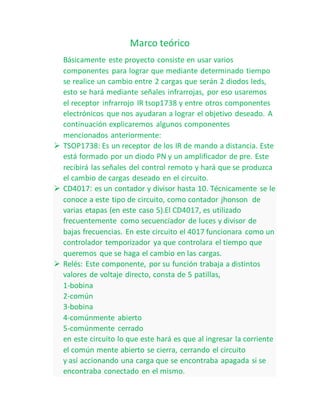 Marco teórico
Básicamente este proyecto consiste en usar varios
componentes para lograr que mediante determinado tiempo
se realice un cambio entre 2 cargas que serán 2 diodos leds,
esto se hará mediante señales infrarrojas, por eso usaremos
el receptor infrarrojo IR tsop1738 y entre otros componentes
electrónicos que nos ayudaran a lograr el objetivo deseado. A
continuación explicaremos algunos componentes
mencionados anteriormente:
 TSOP1738: Es un receptor de los IR de mando a distancia. Este
está formado por un diodo PN y un amplificador de pre. Este
recibirá las señales del control remoto y hará que se produzca
el cambio de cargas deseado en el circuito.
 CD4017: es un contador y divisor hasta 10. Técnicamente se le
conoce a este tipo de circuito, como contador jhonson de
varias etapas (en este caso 5).El CD4017, es utilizado
frecuentemente como secuenciador de luces y divisor de
bajas frecuencias. En este circuito el 4017 funcionara como un
controlador temporizador ya que controlara el tiempo que
queremos que se haga el cambio en las cargas.
 Relés: Este componente, por su función trabaja a distintos
valores de voltaje directo, consta de 5 patillas,
1-bobina
2-común
3-bobina
4-comúnmente abierto
5-comúnmente cerrado
en este circuito lo que este hará es que al ingresar la corriente
el común mente abierto se cierra, cerrando el circuito
y así accionando una carga que se encontraba apagada si se
encontraba conectado en el mismo.
 