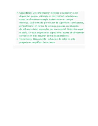  Capacitores: Un condensador eléctrico o capacitor es un
dispositivo pasivo, utilizado en electricidad y electrónica,
capaz de almacenar energía sustentando un campo
eléctrico. Está formado por un par de superficies conductoras,
generalmente en forma de láminas o placas, en situación
de influencia total separadas por un material dieléctrico o por
el vacío. En este proyecto los capacitores aparte de almacenar
corriente en ellos servirán como estabilizadores.
 Transistores: Básicamente la función de estos en este
proyecto es amplificar la corriente.
 