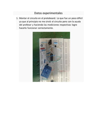 Datos experimentales
1. Montar el circuito en el protoboard. Lo que fue un poco difícil
ya que al principio no me sirvió el circuito pero con la ayuda
del profesor y haciendo las mediciones respectivas logre
hacerlo funcionar correctamente.
 