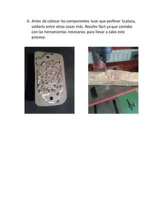 4. Antes de colocar los componentes tuve que perforar la placa,
soldarla entre otras cosas más. Resulto fácil ya que contaba
con las herramientas necesarias para llevar a cabo este
proceso.
 