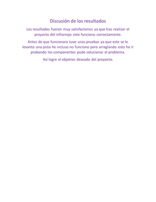 Discusión de los resultados
Los resultados fueron muy satisfactorios ya que tras realizar el
proyecto del infrarrojo este funciono correctamente.
Antes de que funcionara tuve unas pruebas ya que este se le
levanto una pista he incluso no funciono pero arreglando esto he ir
probando los componentes pude solucionar el problema.
Así logre el objetivo deseado del proyecto.
 