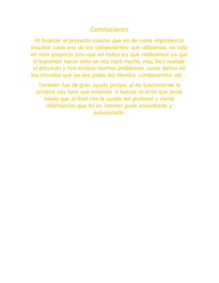 Conclusiones
Al finalizar el proyecto concluí que es de suma importancia
estudiar cada uno de los componentes que utilizamos no solo
en este proyecto sino que en todos los que realicemos ya que
si logramos hacer esto se nos hará mucho más fácil realizar
el proyecto y nos evitara muchos problemas como daños en
los circuitos que se nos jodan los mismos componentes etc…
También fue de gran ayuda porque al no funcionarme la
primera vez tuve que empezar a buscar el error que tenía
hasta que al final con la ayuda del profesor y cierta
información que leí en internet pude encontrarlo y
solucionarlo.
 