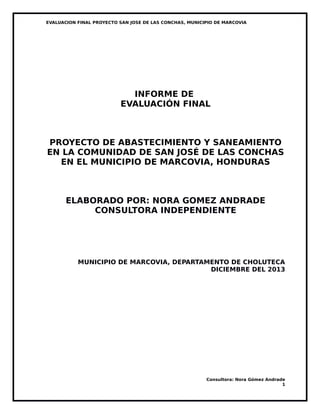 EVALUACION FINAL PROYECTO SAN JOSE DE LAS CONCHAS, MUNICIPIO DE MARCOVIA
INFORME DE
EVALUACIÓN FINAL
PROYECTO DE ABASTECIMIENTO Y SANEAMIENTO
EN LA COMUNIDAD DE SAN JOSÉ DE LAS CONCHAS
EN EL MUNICIPIO DE MARCOVIA, HONDURAS
ELABORADO POR: NORA GOMEZ ANDRADE
CONSULTORA INDEPENDIENTE
MUNICIPIO DE MARCOVIA, DEPARTAMENTO DE CHOLUTECA
DICIEMBRE DEL 2013
Consultora: Nora Gómez Andrade
1
 