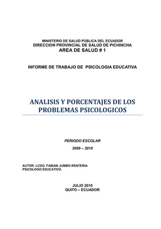 MINISTERIO DE SALUD PÚBLICA DEL ECUADOR
     DIRECCION PROVINCIAL DE SALUD DE PICHINCHA
                   AREA DE SALUD # 1


  INFORME DE TRABAJO DE PSICOLOGIA EDUCATIVA




   ANALISIS Y PORCENTAJES DE LOS
     PROBLEMAS PSICOLOGICOS



                     PERIODO ESCOLAR

                         2009 – 2010



AUTOR: LCDO. FABIAN JUMBO RENTERIA
PSICOLOGO EDUCATIVO.




                         JULIO 2010
                      QUITO – ECUADOR
 