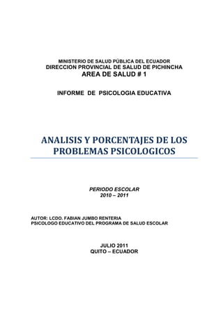 MINISTERIO DE SALUD PÚBLICA DEL ECUADOR
     DIRECCION PROVINCIAL DE SALUD DE PICHINCHA
                  AREA DE SALUD # 1

         INFORME DE PSICOLOGIA EDUCATIVA




   ANALISIS Y PORCENTAJES DE LOS
     PROBLEMAS PSICOLOGICOS


                    PERIODO ESCOLAR
                       2010 – 2011



AUTOR: LCDO. FABIAN JUMBO RENTERIA
PSICOLOGO EDUCATIVO DEL PROGRAMA DE SALUD ESCOLAR




                        JULIO 2011
                     QUITO – ECUADOR
 