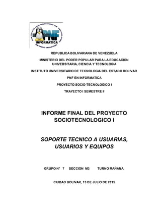 REPUBLICA BOLIVARIANA DE VENEZUELA
MINISTERIO DEL PODER POPULAR PARA LA EDUCACION
UNIVERSITARIA, CIENCIA Y TECNOLOGIA
INSTITUTO UNIVERSITARIO DE TECNOLOGIA DEL ESTADO BOLIVAR
PNF EN INFORMATICA
PROYECTO SOCIO-TECNOLOGICO I
TRAYECTO I SEMESTRE II
INFORME FINAL DEL PROYECTO
SOCIOTECNOLOGICO I
SOPORTE TECNICO A USUARIAS,
USUARIOS Y EQUIPOS
GRUPO N° 7 SECCION M3 TURNO MAÑANA.
CIUDAD BOLIVAR, 13 DE JULIO DE 2015
 