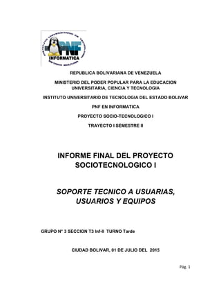 Pág. 1
REPUBLICA BOLIVARIANA DE VENEZUELA
MINISTERIO DEL PODER POPULAR PARA LA EDUCACION
UNIVERSITARIA, CIENCIA Y TECNOLOGIA
INSTITUTO UNIVERSITARIO DE TECNOLOGIA DEL ESTADO BOLIVAR
PNF EN INFORMATICA
PROYECTO SOCIO-TECNOLOGICO I
TRAYECTO I SEMESTRE II
INFORME FINAL DEL PROYECTO
SOCIOTECNOLOGICO I
SOPORTE TECNICO A USUARIAS,
USUARIOS Y EQUIPOS
GRUPO N° 3 SECCION T3 Inf-II TURNO Tarde
CIUDAD BOLIVAR, 01 DE JULIO DEL 2015
 