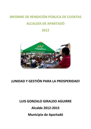 INFORME DE RENDICIÓN PÚBLICA DE CUENTAS
         ALCALDÍA DE APARTADÓ
                 2012




¡UNIDAD Y GESTIÓN PARA LA PROSPERIDAD!




     LUIS GONZALO GIRALDO AGUIRRE
           Alcalde 2012-2015
         Municipio de Apartadó
 