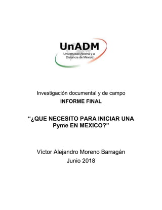Investigación documental y de campo
INFORME FINAL
“¿QUE NECESITO PARA INICIAR UNA
Pyme EN MEXICO?”
Víctor Alejandro Moreno Barragán
Junio 2018
 
