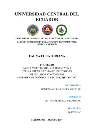 UNIVERSIDAD CENTRAL DEL
ECUADOR
FACULTAD DE FILOSOFÍA, LETRAS Y CIENCIAS DE LA EDUCACIÓN
CARRERA DE PEDAGOGÍA DE LAS CIENCIAS EXPERIMENTALES,
QUÍMICA Y BIOLOGÍA
FAUNA ECUATORIANA
PROYECTO
FAUNA VERTEBRADA REPRESENTATIVA
EN LAS ÁREAS NATURALES PROTEGIDAS
DEL ECUADOR CONTINENTAL:
“RESERVA ECOLÓGICA ILLINIZAS, QUILOTOA”
ESTUDIANTE:
OLMEDO AGUILAR PAOLA MICHELLE
DOCENTE:
DR. IVÁN MORRILLO VILLARREAL
SEMESTRE:
QUINTO “A”
MARZO 2017 – AGOSTO 2017
 