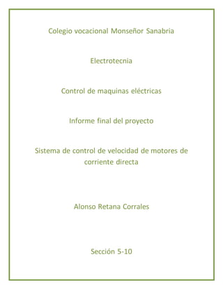 Colegio vocacional Monseñor Sanabria 
Electrotecnia 
Control de maquinas eléctricas 
Informe final del proyecto 
Sistema de control de velocidad de motores de 
corriente directa 
Alonso Retana Corrales 
Sección 5-10 
 