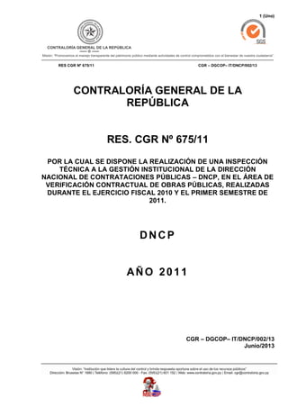 1 (Uno)
RES CGR Nº 675/11 CGR – DGCOP– IT/DNCP/002/13
CONTRALORÍA GENERAL DE LA
REPÚBLICA
RES. CGR Nº 675/11
POR LA CUAL SE DISPONE LA REALIZACIÓN DE UNA INSPECCIÓN
TÉCNICA A LA GESTIÓN INSTITUCIONAL DE LA DIRECCIÓN
NACIONAL DE CONTRATACIONES PÚBLICAS – DNCP, EN EL ÁREA DE
VERIFICACIÓN CONTRACTUAL DE OBRAS PÚBLICAS, REALIZADAS
DURANTE EL EJERCICIO FISCAL 2010 Y EL PRIMER SEMESTRE DE
2011.
DNCP
AÑO 2011
CGR – DGCOP– IT/DNCP/002/13
Junio/2013
 