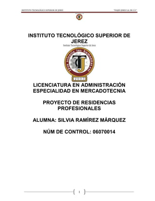 INSTITUTO TECNOLÓGICO SUPERIOR DE JEREZ       “VIAJES JERES S.A. DE C.V.”




      INSTITUTO TECNOLÓGICO SUPERIOR DE
                    JEREZ




          LICENCIATURA EN ADMINISTRACIÓN
          ESPECIALIDAD EN MERCADOTECNIA

                   PROYECTO DE RESIDENCIAS
                       PROFESIONALES

          ALUMNA: SILVIA RAMÍREZ MÁRQUEZ

                    NÚM DE CONTROL: 06070014




                                          1
 