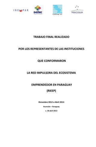 TRABAJO FINAL REALIZADO
POR LOS REPRESENTANTES DE LAS INSTITUCIONES
QUE CONFORMARON
LA RED IMPULSORA DEL ECOSISTEMA
EMPRENDEDOR EN PARAGUAY
(RIEEP)
Diciembre 2012 a Abril 2013
Asunción – Paraguay
v. 30 abril 2013
 