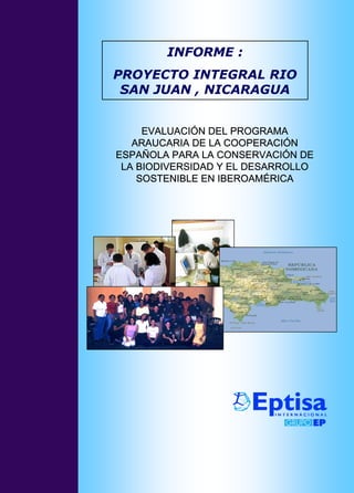INFORME :
PROYECTO INTEGRAL RIO
 SAN JUAN , NICARAGUA


     EVALUACIÓN DEL PROGRAMA
   ARAUCARIA DE LA COOPERACIÓN
ESPAÑOLA PARA LA CONSERVACIÓN DE
 LA BIODIVERSIDAD Y EL DESARROLLO
    SOSTENIBLE EN IBEROAMÉRICA
 