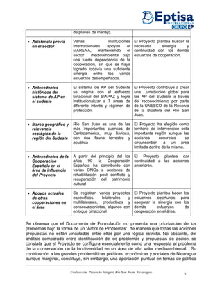 de planes de manejo.

• Asistencia previa     Varias             instituciones        El Proyecto plantea buscar la
  en el sector          internacionales   apoyan       el       necesaria      sinergia     y
                        MARENA,       manteniendo      el       continuidad con los demás
                        sector    medioambiental bajo           esfuerzos de cooperación.
                        una fuerte dependencia de la
                        cooperación, sin que se haya
                        logrado todavía una suficiente
                        sinergia   entre   los    varios
                        esfuerzos desempeñados.

• Antecedentes          El sistema de AP del Sudeste            El Proyecto contribuye a crear
  históricos del        se origina con el esfuerzo              una jurisdicción global para
  sistema de AP en      binacional del SIAPAZ y logra           las AP del Sudeste a través
  el sudeste            institucionalizar a 7 áreas de          del reconocimiento por parte
                        diferente interés y régimen de          de la UNESCO de la Reserva
                        protección.                             de la Biosfera del Río San
                                                                Juan.

• Marco geográfico y    Río San Juan es una de las              El Proyecto ha elegido como
  relevancia            más importantes cuencas de              territorio de intervención esta
  ecológica de la       Centroamérica, muy lluviosa,            importante región aunque las
  región del Sudeste    con rica fauna terrestre y              acciones       concretas     se
                        acuática                                circunscriben a un área
                                                                limitada dentro de la misma.

• Antecedentes de la    A partir del principio del los El Proyecto plantea dar
  Cooperación           años     90    la  Cooperación continuidad a las acciones
  Española en el        Española ha contribuido con anteriores.
  área de influencia    varias ONGs a acciones de
  del Proyecto          rehabilitación post conflicto y
                        recuperación del patrimonio
                        cultural

• Apoyos actuales       Se registran varios proyectos           El Proyecto plantea hacer los
  de otras              específicos,    bilaterales  y          esfuerzos oportunos para
  cooperaciones en      multilaterales, productivos y           asegurar la sinergia con los
  el área               conservacionistas, algunos con          demás       esfuerzos      de
                        enfoque binacional                      cooperación en el área.


Se observa que el Documento de Formulación no presenta una priorización de los
problemas bajo la forma de un “Árbol de Problemas”, de manera que todas las acciones
propuestas no están vinculadas entre ellas por una lógica estricta. No obstante, del
análisis comparado entre identificación de los problemas y propuestas de acción, se
constata que el Proyecto se configura esencialmente como una respuesta al problema
de la conservación de la biodiversidad en un área de alto valor medioambiental. Su
contribución a las grandes problemáticas políticas, económicas y sociales de Nicaragua
aunque marginal, constituye, sin embargo, una aportación puntual en temas de política


                       Evaluación. Proyecto Integral Río San Juan. Nicaragua                6
 