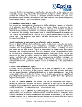 sectorial. En términos socioeconómicos locales, las respuestas a los problemas son
adecuadas aunque muy circunscritas principalmente a algunos ámbitos urbanos. En el
análisis del contexto, no se resalta la ubicación fronteriza del Río San Juan y los
problemas (u oportunidades) relacionados con esta ubicación, tanto de carácter político
como socio-económico, que podría tener el proyecto.

Estrategia de entrada en la zona
Los argumentos presentados en el documento de formulación en apoyo a la selección
de la ubicación geográfica del Proyecto parecen todos válidos: la existencia de un
patrimonio en recursos naturales de alto valor, el potencial para introducir soluciones
alternativas de gestión del patrimonio natural con la participación de la población. No se
ha valorizado, sin embargo, en la primera fase, el carácter fronterizo de la zona del Río
San Juan y las posibilidades de proponer soluciones para el manejo compartido con
Costa Rica. Este elemento está siendo tomado parcialmente en cuenta en la
formulación de la fase II.

Identificación de la contraparte, beneficiarios y otros actores
Según el diseño el Proyecto beneficiaría a varias instituciones nacionales del sector
Recursos Naturales (Marena y sus direcciones), educación y cultura. Beneficiaría
asimismo a las municipalidades y población local de San Carlos, El Castillo y San Juan
del Norte que en total suman, según el Documento de Formulación (incluyendo
población rural y urbana) alrededor de 20.000 personas. Entre los potenciales actores
se identificaron al mismo tiempo varias organizaciones de tipo económico y social que
operan en los tres municipios, además de varias universidades cuya participación
resulta particularmente valiosa para las investigaciones científicas previstas. La
identificación de estos actores ha resultado posteriormente correcta, aunque otros
actores institucionales y gremiales se han añadido a medida que se iba ejecutando el
Proyecto.

Calidad técnica del marco lógico
En línea con los problemas identificados en la fase de diagnóstico, los objetivos
planteados en el Documento de Formulación prevén desarrollar modelos replicables
que conyuguen la acción político-institucional con la acción ciudadana en vista de la
conservación del medio ambiente. Tanto a nivel de objetivo general como específico el
proyecto pretende contribuir a elaborar unos modelos de gestión, dentro del espíritu del
objetivo del Programa Araucaria.

A nivel de Objetivo general se espera que con la contribución del Proyecto,
Nicaragua cuente con modelos de gestión, desarrollo y participación que permitan
garantizar la conservación de aquellos ecosistemas claves para el mantenimiento del
equilibrio ecológico y el progreso humano y económico del país.

Y por lo tanto a nivel de Objetivo específico se plantea que las instituciones nacionales
responsables y las poblaciones y organizaciones locales de las áreas protegidas de la
franja fronteriza de la Reserva y la Biosfera del Sudeste de Nicaragua y sus territorios
conexos, cuenten con la necesaria capacidad, decisión e instrumentos de gestión para

                       Evaluación. Proyecto Integral Río San Juan. Nicaragua       7
 