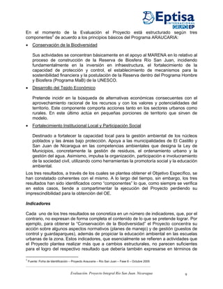 En el momento de la Evaluación el Proyecto está estructurado según tres
componentes2 de acuerdo a los principios básicos del Programa ARAUCARIA:
•      Conservación de la Biodiversidad

       Sus actividades se concentran básicamente en el apoyo al MARENA en lo relativo al
       proceso de construcción de la Reserva de Biosfera Río San Juan, incidiendo
       fundamentalmente en la inversión en infraestructura, el fortalecimiento de la
       capacidad de protección y control, el establecimiento de mecanismos para la
       sostenibilidad financiera y la postulación de la Reserva dentro del Programa Hombre
       y Biosfera (Programa MaB) de la UNESCO.
•      Desarrollo del Tejido Económico

       Pretende incidir en la búsqueda de alternativas económicas consecuentes con el
       aprovechamiento racional de los recursos y con los valores y potencialidades del
       territorio. Este componente comporta acciones tanto en los sectores urbanos como
       rurales. En este último actúa en pequeñas porciones de territorio que sirven de
       modelo.
•      Fortalecimiento Institucional Local y Participación Social

       Destinado a fortalecer la capacidad local para la gestión ambiental de los núcleos
       poblados y las áreas bajo protección. Apoya a las municipalidades de El Castillo y
       San Juan de Nicaragua en las competencias ambientales que designa la Ley de
       Municipios, concretamente la gestión de residuos, el ordenamiento urbano y la
       gestión del agua. Asimismo, impulsa la organización, participación e involucramiento
       de la sociedad civil, utilizando como herramientas la promotoría social y la educación
       ambiental.
Los tres resultados, a través de los cuales se plantea obtener el Objetivo Específico, se
han constatado coherentes con el mismo. A lo largo del tiempo, sin embargo, los tres
resultados han sido identificados como “componentes” lo que, como siempre se verifica
en estos casos, tiende a compartimentar la ejecución del Proyecto perdiendo su
imprescindibilidad para la obtención del OE.

Indicadores

Cada uno de los tres resultados se concretiza en un número de indicadores, que, por el
contrario, no expresan de forma completa el contenido de lo que se pretende lograr. Por
ejemplo, para obtener la “Conservación de la Biodiversidad” el Proyecto concentra su
acción sobre algunos aspectos normativos (planes de manejo) y de gestión (puestos de
control y guardaparques), además de propiciar la educación ambiental en las escuelas
urbanas de la zona. Estos indicadores, que esencialmente se refieren a actividades que
el Proyecto plantea realizar más que a cambios estructurales, no parecen suficientes
para el logro del respectivo resultado que debería también expresarse en términos de

2
    Fuente: Ficha de Identificación – Proyecto Araucaria – Río San Juan – Fase II – Octubre 2005



                                    Evaluación. Proyecto Integral Río San Juan. Nicaragua          9
 